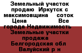 Земельный участок продаю. Иркутск с.максимовщина.12 соток › Цена ­ 1 000 000 - Все города Недвижимость » Земельные участки продажа   . Белгородская обл.,Валуйский р-н